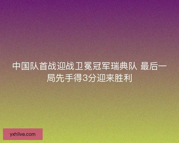 中国队首战迎战卫冕冠军瑞典队 最后一局先手得3分迎来胜利