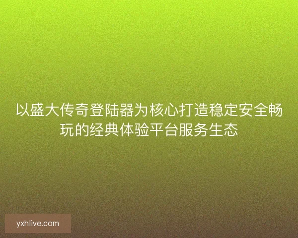 以盛大传奇登陆器为核心打造稳定安全畅玩的经典体验平台服务生态