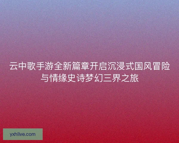 云中歌手游全新篇章开启沉浸式国风冒险与情缘史诗梦幻三界之旅
